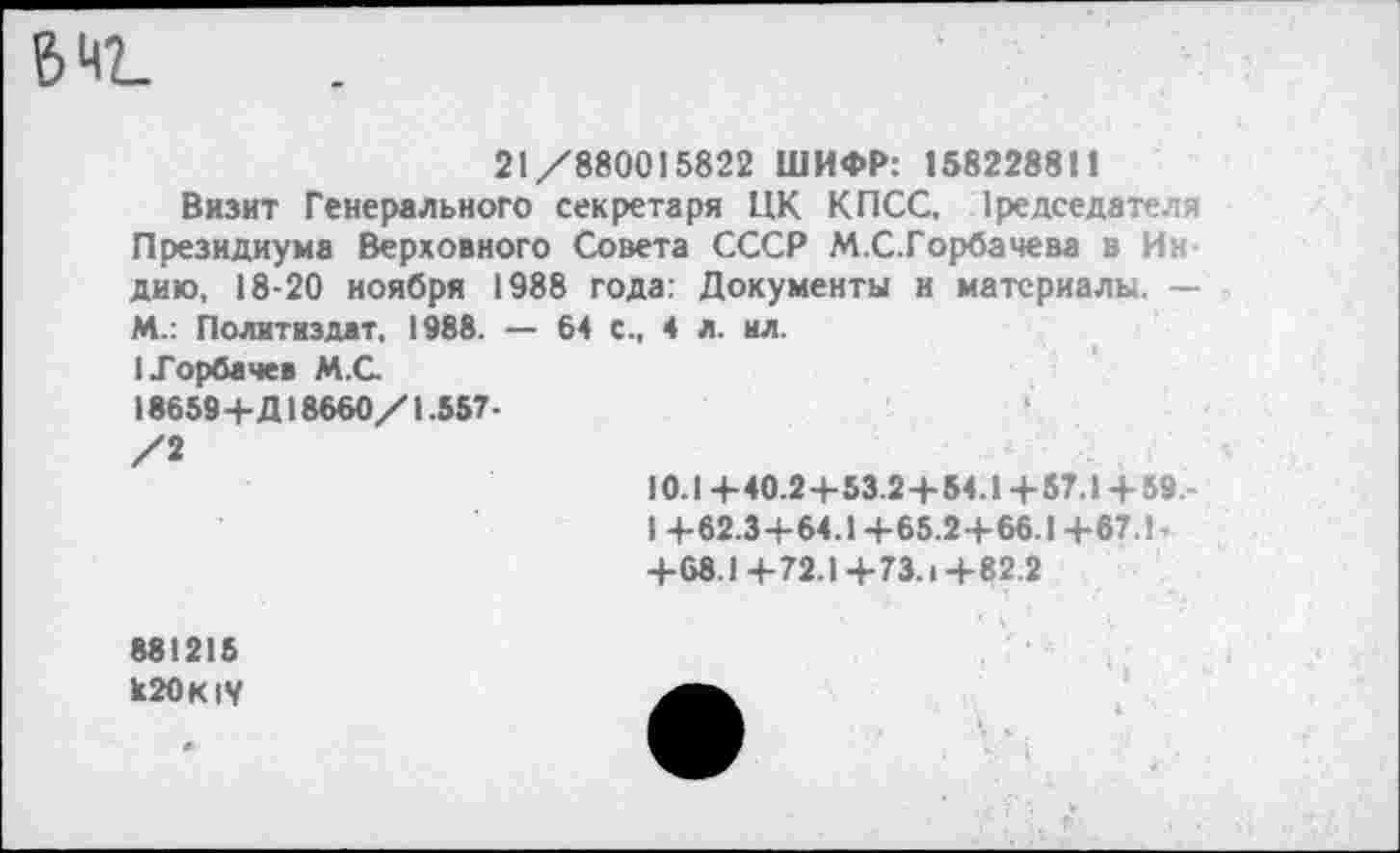 ﻿ЗИГ
21/880015822 ШИФР: 158228811
Визит Генерального секретаря ЦК КПСС, Председателя Президиума Верховного Совета СССР М.С.Горбачева в Индию, 18-20 ноября 1988 года: Документы и материалы, — М.: Политиздат, 1988. — 64 с., 4 л. ил.
I Горбачев М.С.
18659+Д18660/1.557•
/2
10.1 +40.2+53.2+54.1+57.1+59.-
I +62.3+64.1 +65.2+66.1+67.1-+68.1+72.1+73.1+82.2
881215
к20К1У